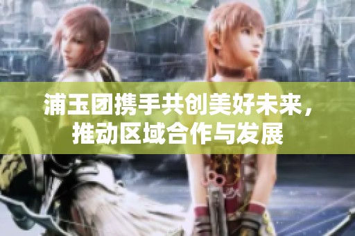浦玉团携手共创美好未来，推动区域合作与发展