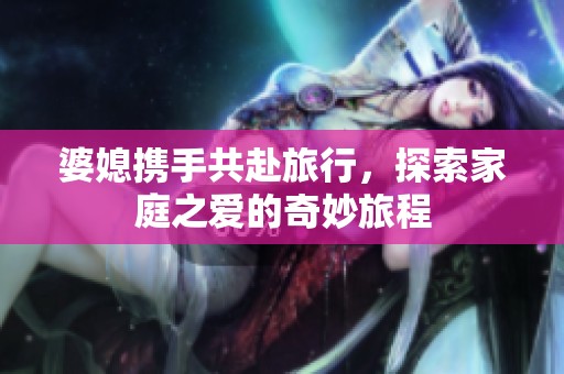 婆媳携手共赴旅行，探索家庭之爱的奇妙旅程