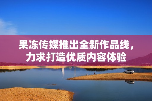 果冻传媒推出全新作品线，力求打造优质内容体验