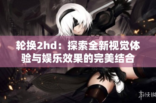轮换2hd：探索全新视觉体验与娱乐效果的完美结合