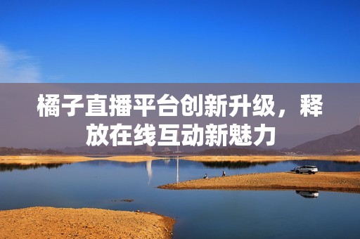橘子直播平台创新升级，释放在线互动新魅力