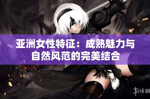 亚洲女性特征：成熟魅力与自然风范的完美结合