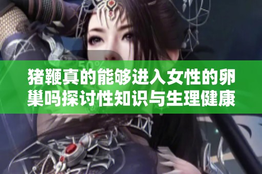 猪鞭真的能够进入女性的卵巢吗探讨性知识与生理健康