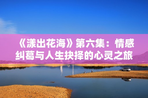 《漾出花海》第六集：情感纠葛与人生抉择的心灵之旅