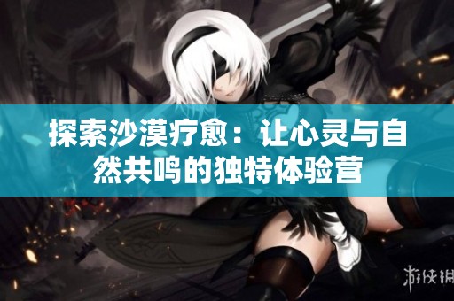 探索沙漠疗愈：让心灵与自然共鸣的独特体验营
