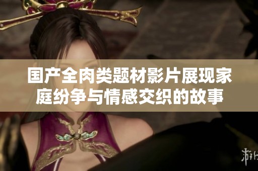 国产全肉类题材影片展现家庭纷争与情感交织的故事
