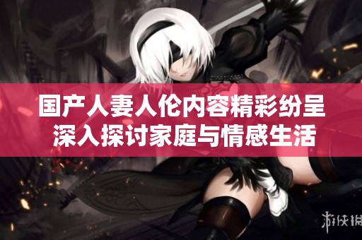 国产人妻人伦内容精彩纷呈 深入探讨家庭与情感生活