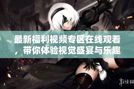 最新福利视频专区在线观看，带你体验视觉盛宴与乐趣无限