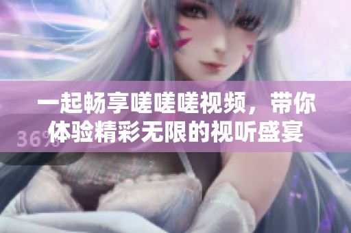 一起畅享嗟嗟嗟视频，带你体验精彩无限的视听盛宴