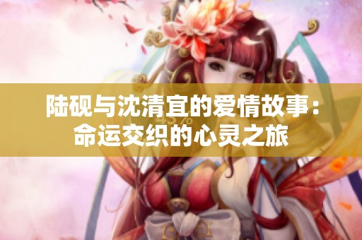 陆砚与沈清宜的爱情故事：命运交织的心灵之旅