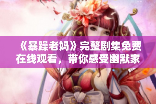 《暴躁老妈》完整剧集免费在线观看，带你感受幽默家常故事