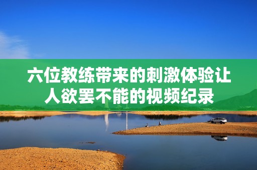 六位教练带来的刺激体验让人欲罢不能的视频纪录