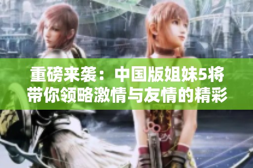 重磅来袭：中国版姐妹5将带你领略激情与友情的精彩碰撞