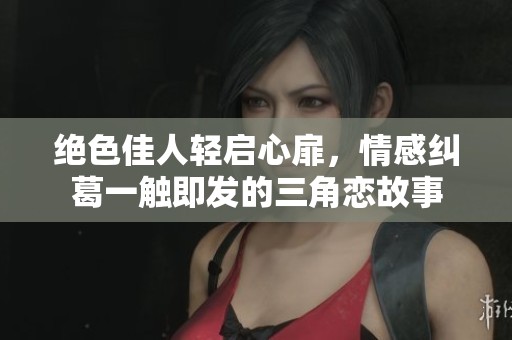 绝色佳人轻启心扉，情感纠葛一触即发的三角恋故事