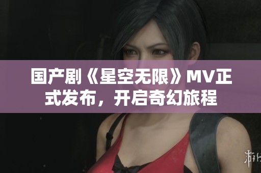 国产剧《星空无限》MV正式发布，开启奇幻旅程