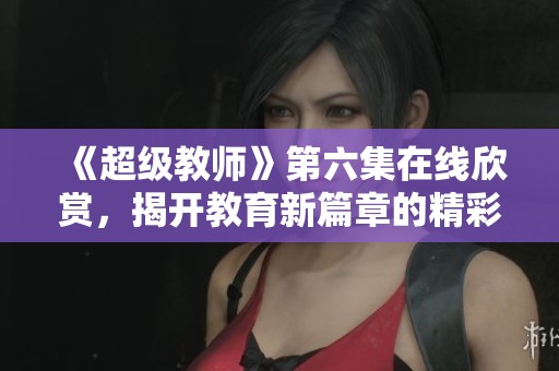 《超级教师》第六集在线欣赏，揭开教育新篇章的精彩瞬间