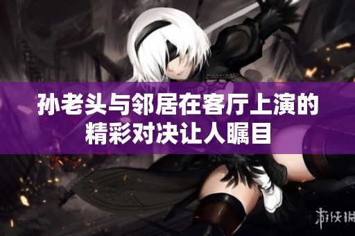 孙老头与邻居在客厅上演的精彩对决让人瞩目