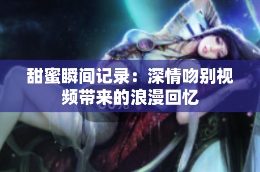 甜蜜瞬间记录：深情吻别视频带来的浪漫回忆