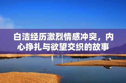 白洁经历激烈情感冲突，内心挣扎与欲望交织的故事