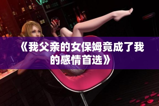 《我父亲的女保姆竟成了我的感情首选》