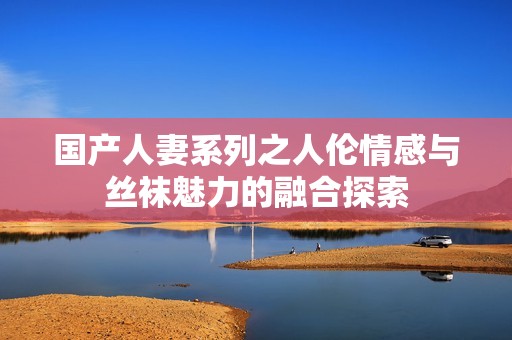 国产人妻系列之人伦情感与丝袜魅力的融合探索
