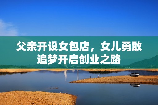父亲开设女包店，女儿勇敢追梦开启创业之路