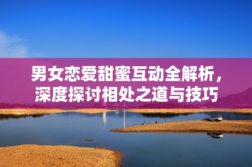 男女恋爱甜蜜互动全解析，深度探讨相处之道与技巧