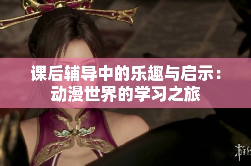 课后辅导中的乐趣与启示：动漫世界的学习之旅