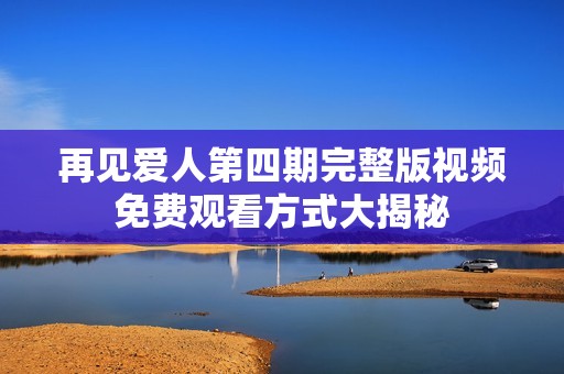 再见爱人第四期完整版视频免费观看方式大揭秘