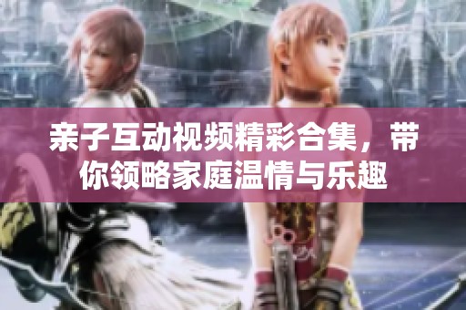 亲子互动视频精彩合集，带你领略家庭温情与乐趣