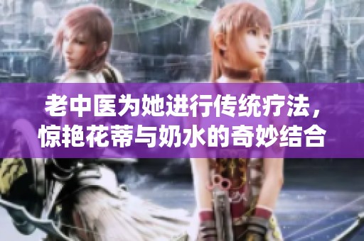 老中医为她进行传统疗法，惊艳花蒂与奶水的奇妙结合