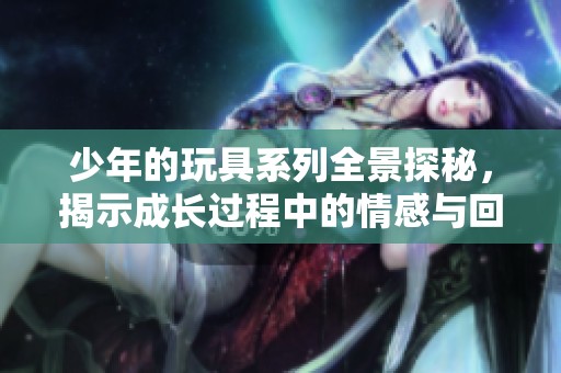 少年的玩具系列全景探秘，揭示成长过程中的情感与回忆