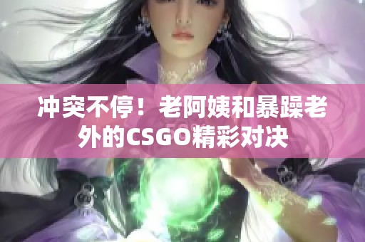 冲突不停！老阿姨和暴躁老外的CSGO精彩对决