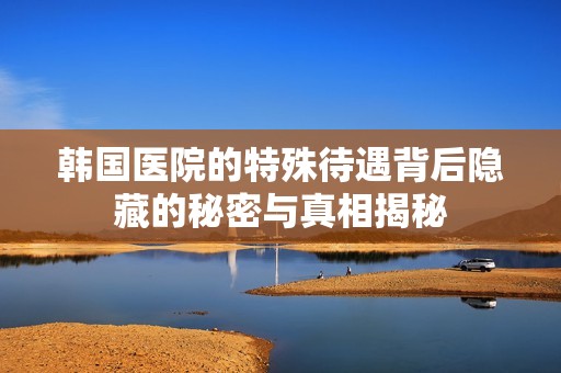 韩国医院的特殊待遇背后隐藏的秘密与真相揭秘