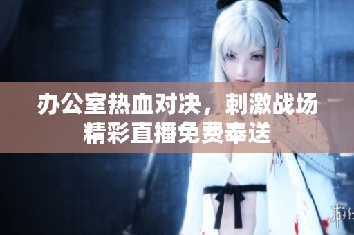 办公室热血对决，刺激战场精彩直播免费奉送
