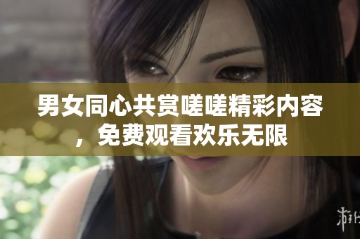 男女同心共赏嗟嗟精彩内容，免费观看欢乐无限