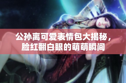 公孙离可爱表情包大揭秘，脸红翻白眼的萌萌瞬间