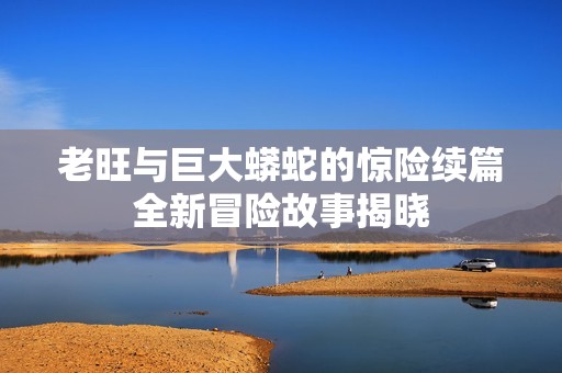 老旺与巨大蟒蛇的惊险续篇全新冒险故事揭晓