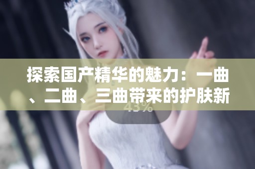 探索国产精华的魅力：一曲、二曲、三曲带来的护肤新体验