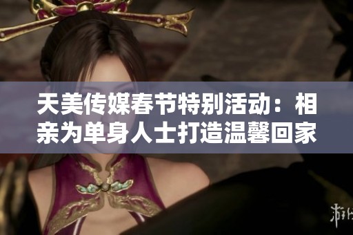 天美传媒春节特别活动：相亲为单身人士打造温馨回家之旅