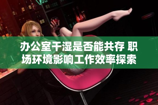 办公室干湿是否能共存 职场环境影响工作效率探索