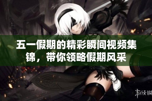 五一假期的精彩瞬间视频集锦，带你领略假期风采
