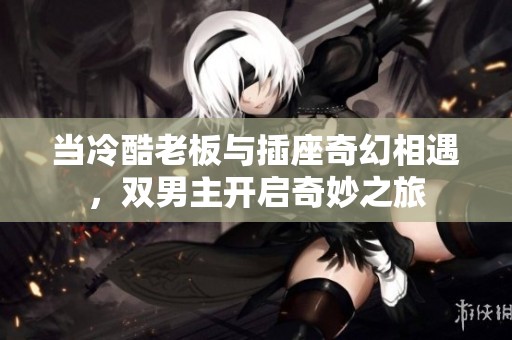 当冷酷老板与插座奇幻相遇，双男主开启奇妙之旅