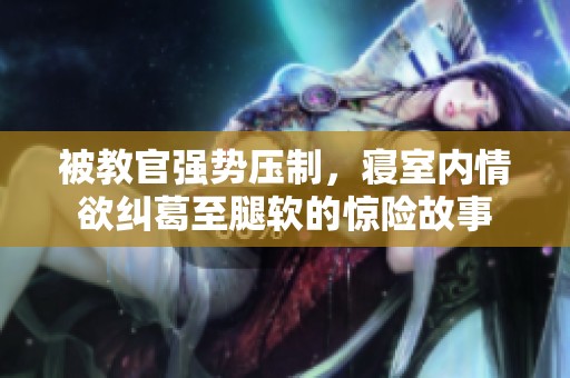 被教官强势压制，寝室内情欲纠葛至腿软的惊险故事