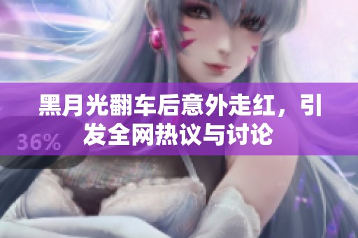 黑月光翻车后意外走红，引发全网热议与讨论