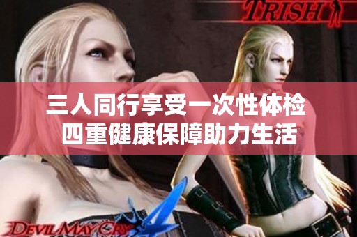 三人同行享受一次性体检 四重健康保障助力生活