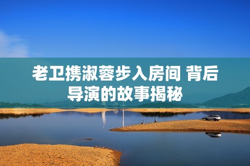 老卫携淑蓉步入房间 背后导演的故事揭秘
