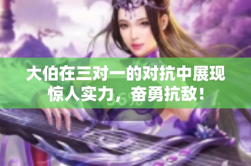 大伯在三对一的对抗中展现惊人实力，奋勇抗敌！