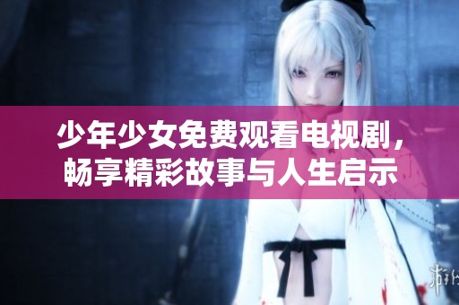 少年少女免费观看电视剧，畅享精彩故事与人生启示