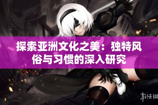 探索亚洲文化之美：独特风俗与习惯的深入研究